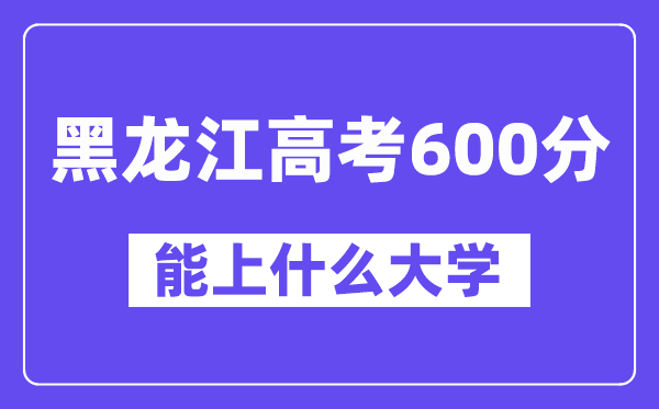 黑龙江高考600分左右能上什么大学?附600分大学名单一览表