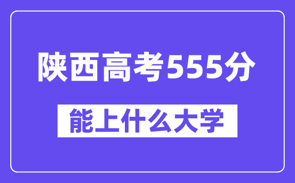 陕西高考555分左右能上什么大学?附555分大学名单一览表