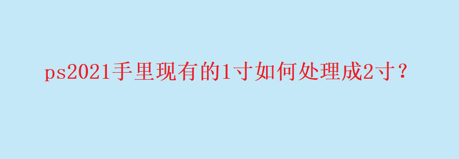 ps2021一寸证件照怎么改成二寸呢? ps修改证件照片尺寸技巧
