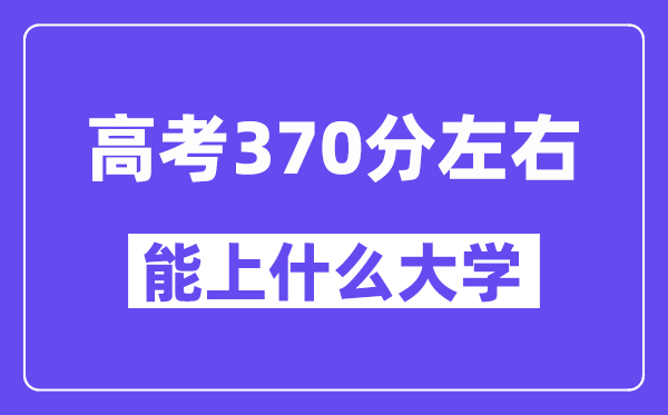 青海高考370分左右能上什么大学?附370分大学名单一览表