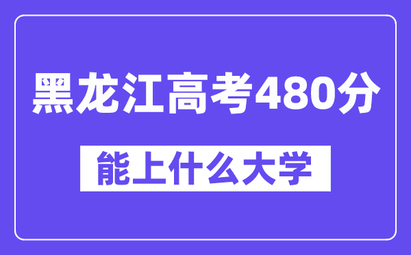 黑龙江高考480分左右能上什么大学?附480分大学名单一览表