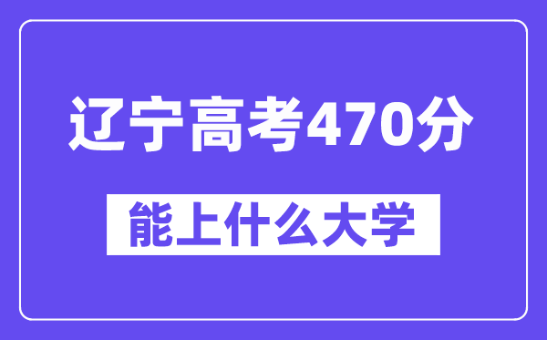 辽宁高考470分左右能上什么大学?附470分大学名单一览表