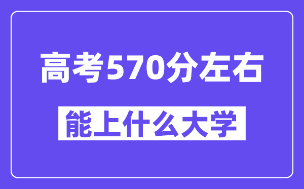 山西高考570分左右能上什么大学?附570分大学名单一览表
