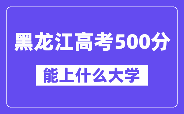 黑龙江高考500分左右能上什么大学?附500分大学名单一览表