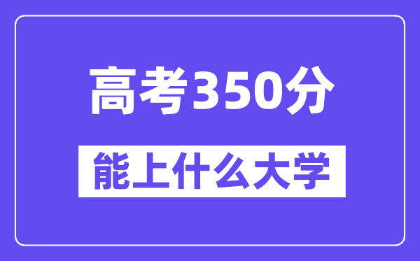 2024年高考350分左右能上什么大学,350分可以报考哪些大学?