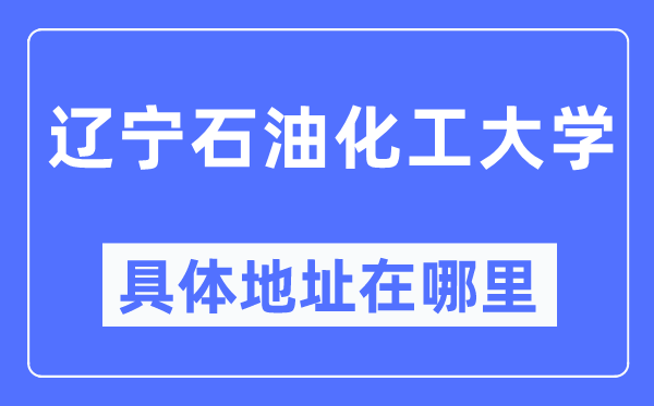 辽宁石油化工大学具体地址在哪里,在哪个城市,哪个区?