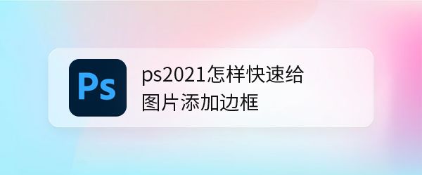PS2021怎么给图片添加边框?PS给图片添加边框教程