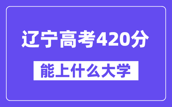 辽宁高考420分左右能上什么大学?附420分大学名单一览表