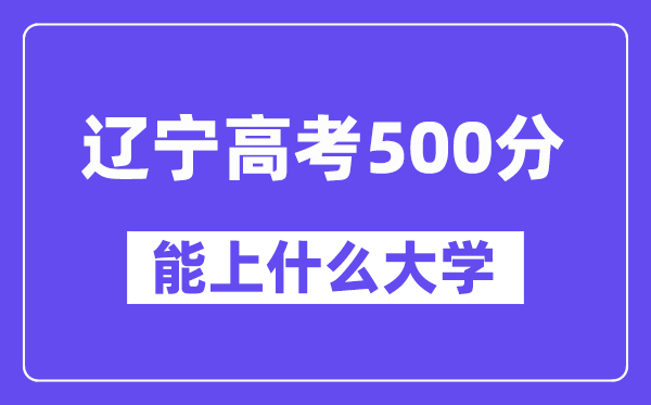 辽宁高考500分左右能上什么大学?附500分大学名单一览表