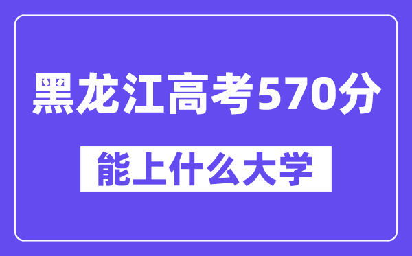 黑龙江高考570分左右能上什么大学?附570分大学名单一览表