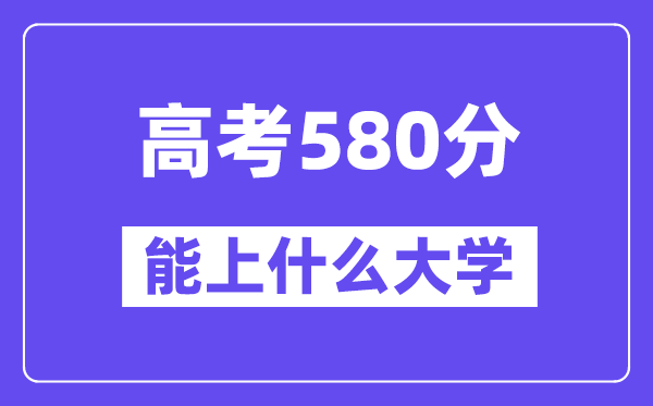 2024年高考580分左右能上什么大学,580分可以报考哪些大学?