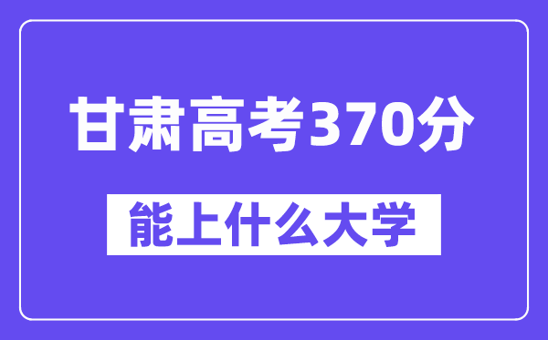 甘肃高考370分左右能上什么大学?附370分大学名单一览表