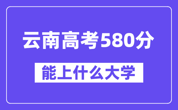 云南高考580分左右能上什么大学?附580分大学名单一览表