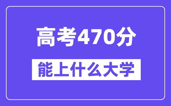 2024年高考470分左右能上什么大学,470分可以报考哪些大学?