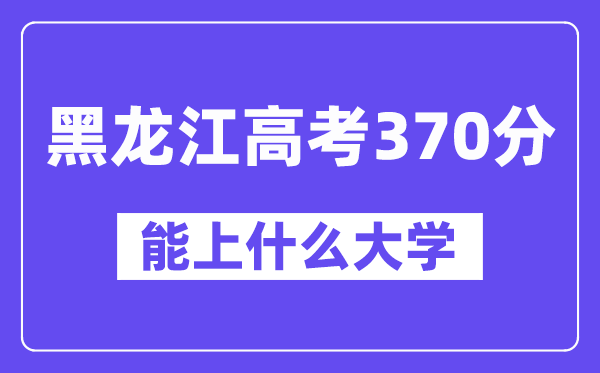 黑龙江高考370分左右能上什么大学?附370分大学名单一览表