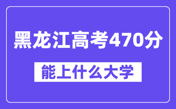 黑龙江高考470分左右能上什么大学?附470分大学名单一览表