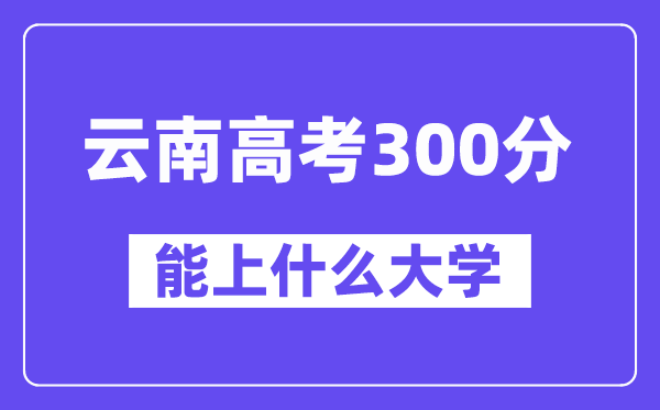 云南高考300分左右能上什么大学?附300分大学名单一览表