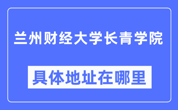 兰州财经大学长青学院具体地址在哪里,在兰州的哪个区?