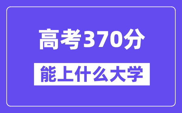 2024年高考370分左右能上什么大学,370分可以报考哪些大学?