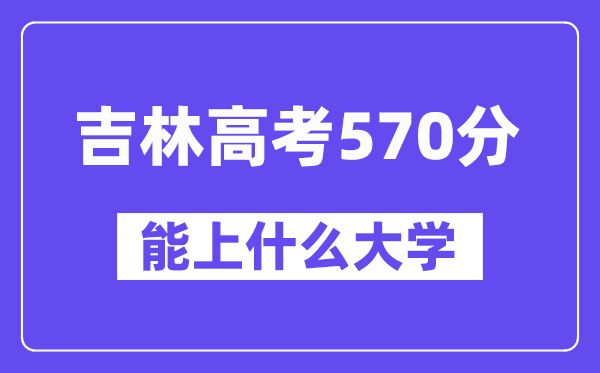 吉林高考570分左右能上什么大学?附570分大学名单一览表