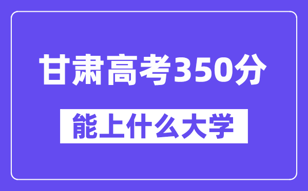 甘肃高考350分左右能上什么大学?附350分大学名单一览表