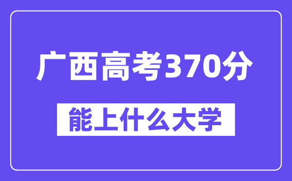 广西高考370分左右能上什么大学?附370分大学名单一览表