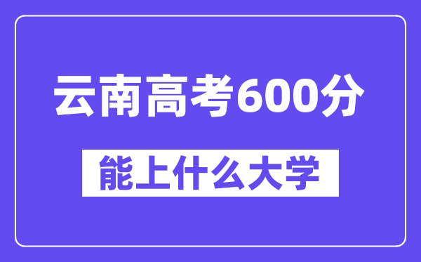 云南高考600分左右能上什么大学?附600分大学名单一览表