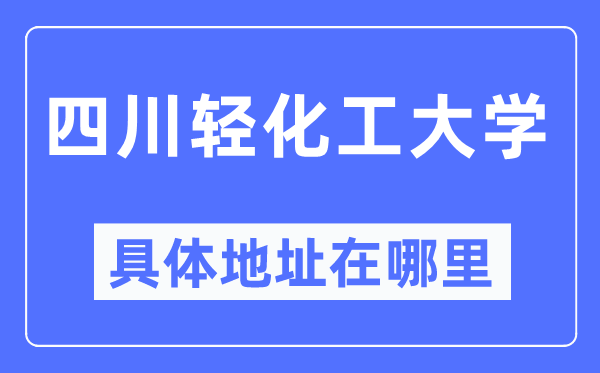 四川轻化工大学具体地址在哪里,在哪个城市,哪个区?
