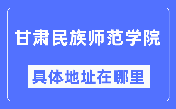 甘肃民族师范学院具体地址在哪里,在哪个城市,哪个区?