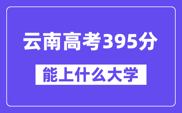 云南高考395分左右能上什么大学?附395分大学名单一览表